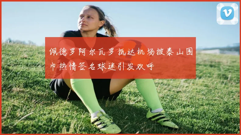 佩德罗阿尔瓦罗抵达机场披泰山围巾热情签名球迷引发欢呼