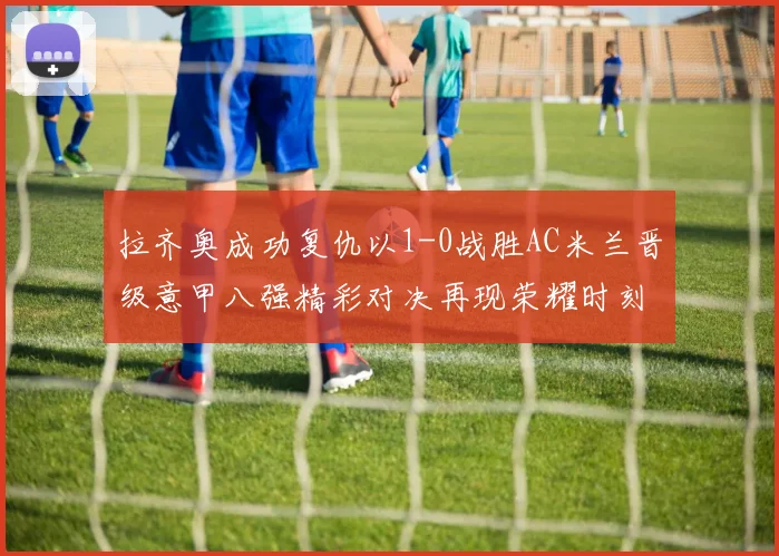拉齐奥成功复仇以1-0战胜AC米兰晋级意甲八强精彩对决再现荣耀时刻