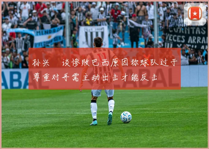 孙兴慜谈惨败巴西原因称球队过于尊重对手需主动出击才能反击