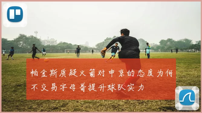 帕金斯质疑火箭对申京的态度为何不交易字母哥提升球队实力