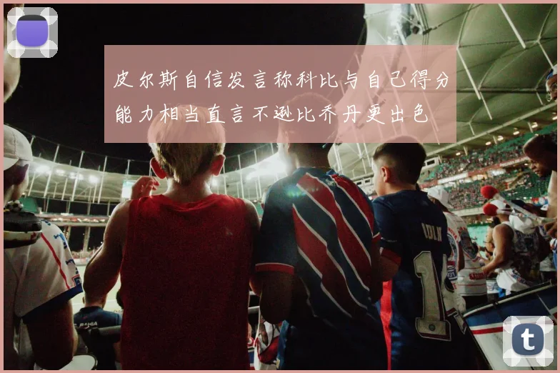 皮尔斯自信发言称科比与自己得分能力相当直言不逊比乔丹更出色