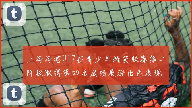 上海海港U17在青少年精英联赛第二阶段取得第四名成绩展现出色表现