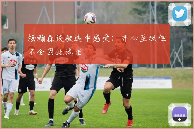 杨瀚森谈被选中感受：开心至极但不会因此流泪