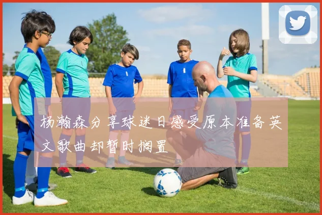 杨瀚森分享球迷日感受原本准备英文歌曲却暂时搁置