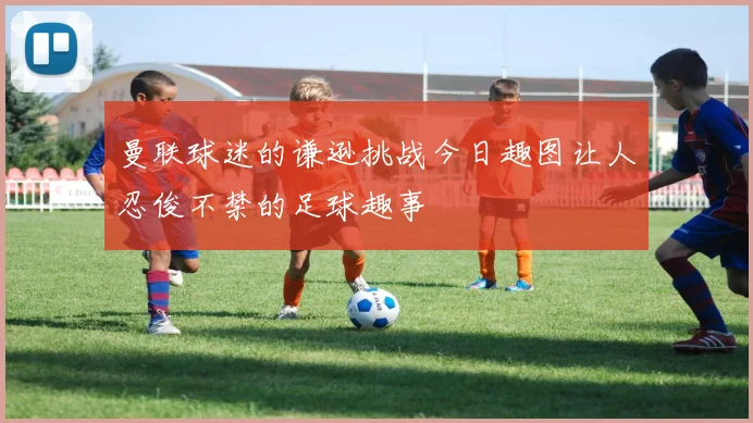 曼联球迷的谦逊挑战今日趣图让人忍俊不禁的足球趣事