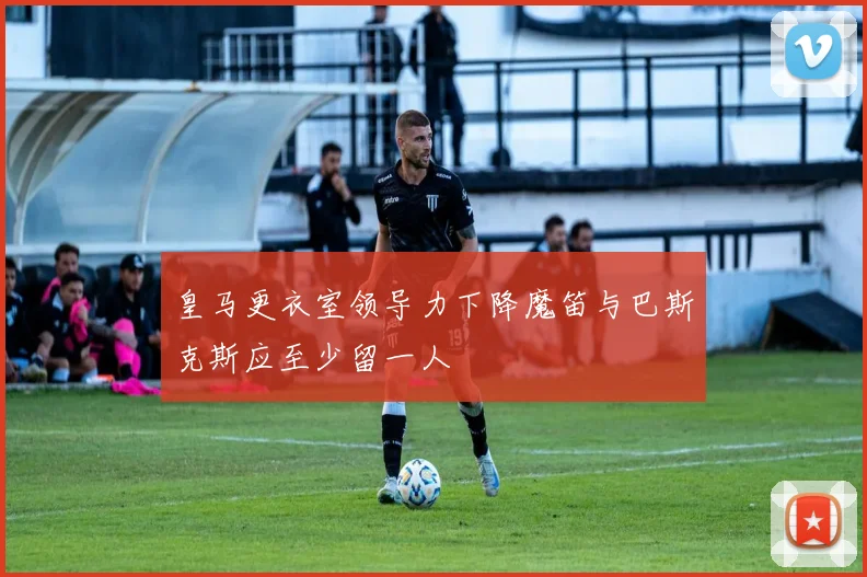 皇马更衣室领导力下降魔笛与巴斯克斯应至少留一人