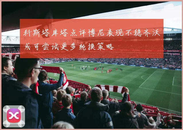 科斯塔库塔点评博尼表现不稳齐沃或可尝试更多轮换策略