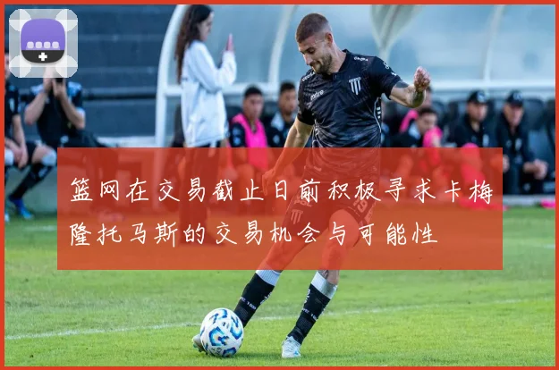 篮网在交易截止日前积极寻求卡梅隆托马斯的交易机会与可能性