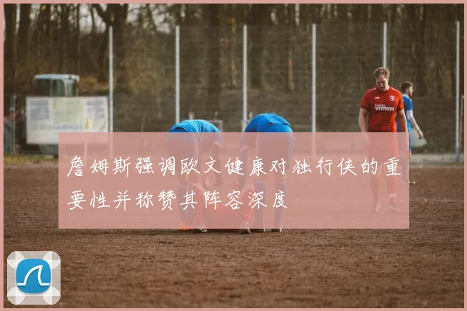 詹姆斯强调欧文健康对独行侠的重要性并称赞其阵容深度