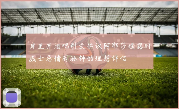库里开酒吧引发热议阿耶莎透露对威士忌情有独钟的理想伴侣