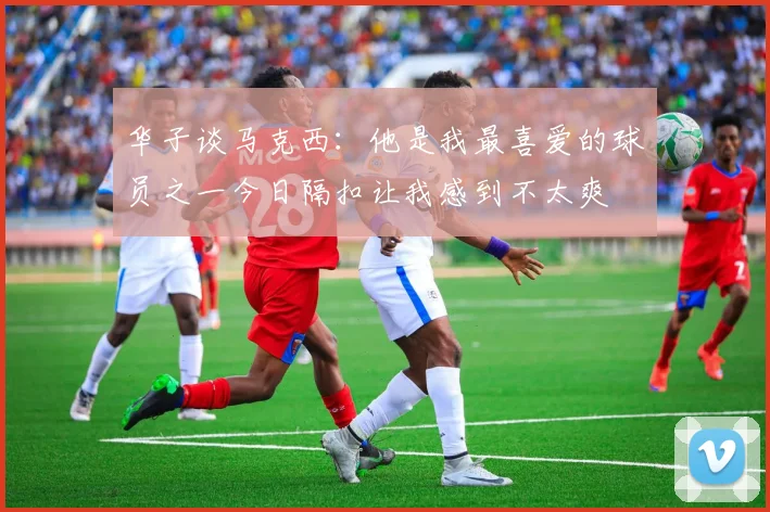 华子谈马克西：他是我最喜爱的球员之一今日隔扣让我感到不太爽