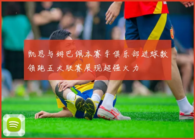 凯恩与姆巴佩本赛季俱乐部进球数领跑五大联赛展现超强火力