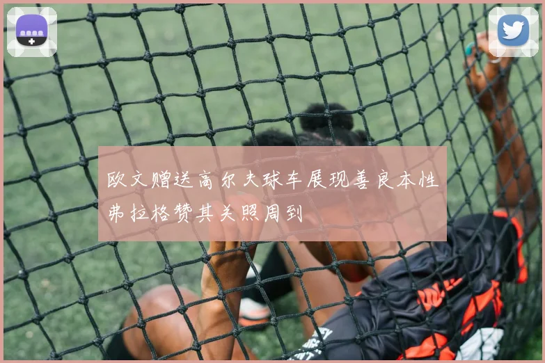 欧文赠送高尔夫球车展现善良本性弗拉格赞其关照周到