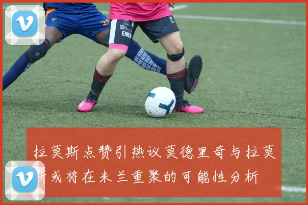 拉莫斯点赞引热议莫德里奇与拉莫斯或将在米兰重聚的可能性分析