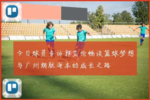今日球员专访郭艾伦畅谈篮球梦想与广州朗肽海本的成长之路