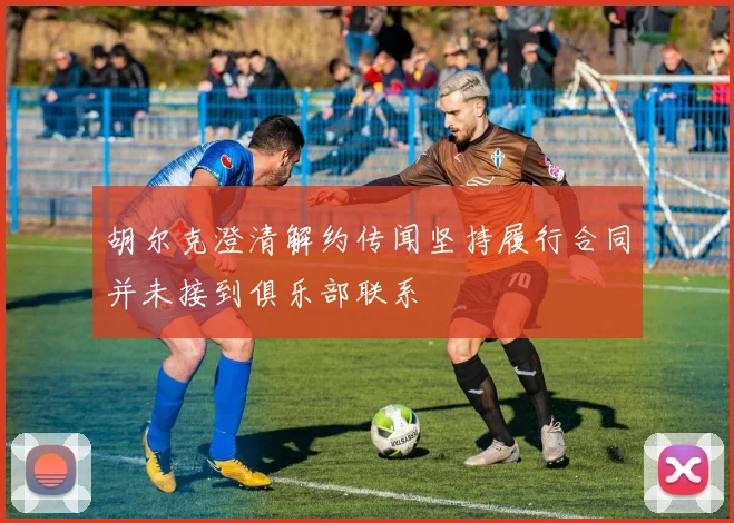 胡尔克澄清解约传闻坚持履行合同并未接到俱乐部联系
