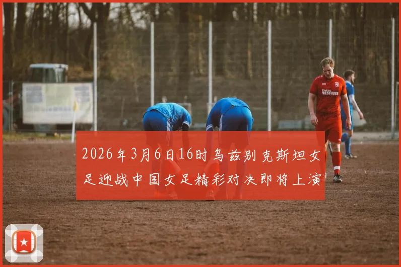 2026年3月6日16时乌兹别克斯坦女足迎战中国女足精彩对决即将上演