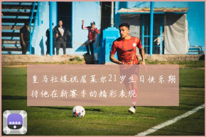 皇马社媒祝居莱尔21岁生日快乐期待他在新赛季的精彩表现