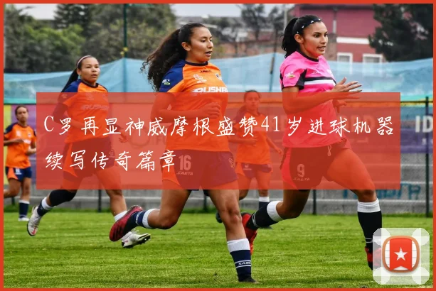 C罗再显神威摩根盛赞41岁进球机器续写传奇篇章