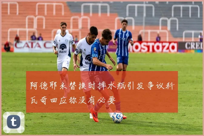 阿德耶米替换时摔水瓶引发争议科瓦奇回应称没有必要