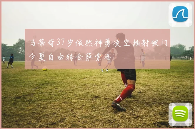 马蒂奇37岁依然神勇凌空抽射破门今夏自由转会萨索洛