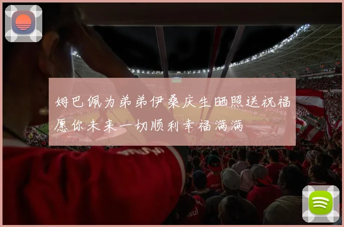 姆巴佩为弟弟伊桑庆生晒照送祝福愿你未来一切顺利幸福满满