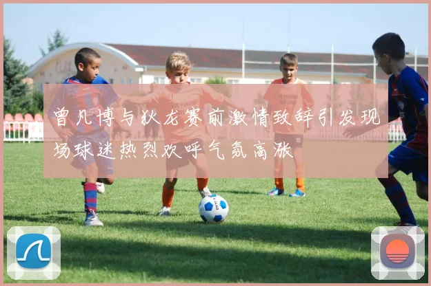 曾凡博与狄龙赛前激情致辞引发现场球迷热烈欢呼气氛高涨