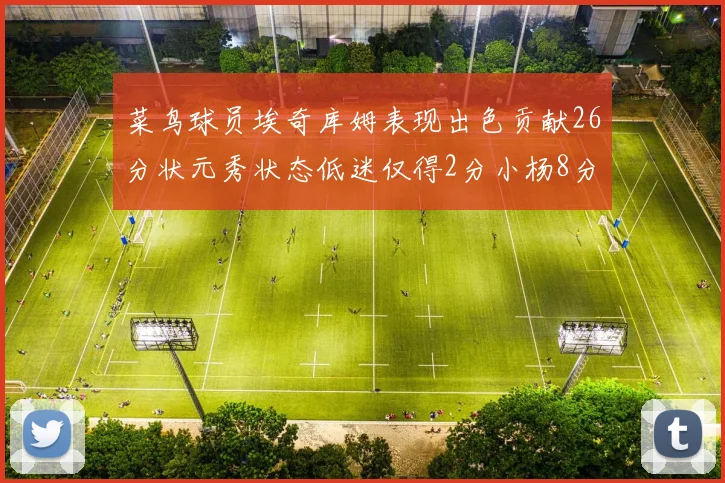 菜鸟球员埃奇库姆表现出色贡献26分状元秀状态低迷仅得2分小杨8分钟未能得分