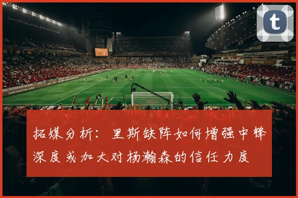 拓媒分析：里斯缺阵如何增强中锋深度或加大对杨瀚森的信任力度
