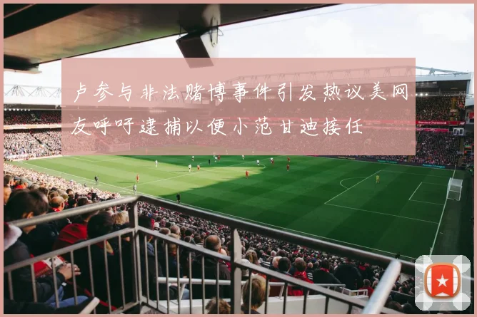 卢参与非法赌博事件引发热议美网友呼吁逮捕以便小范甘迪接任