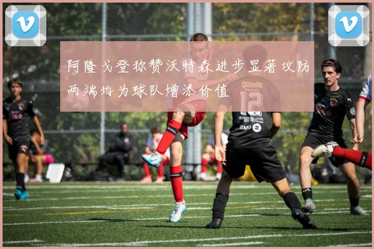 阿隆戈登称赞沃特森进步显著攻防两端均为球队增添价值