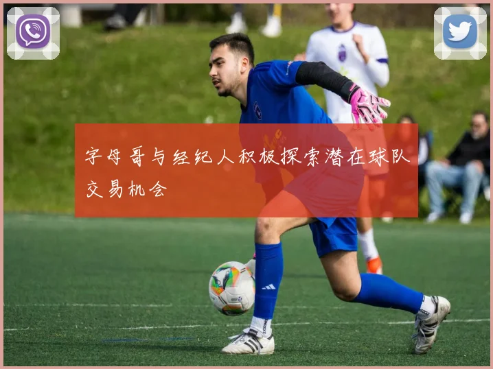 字母哥与经纪人积极探索潜在球队交易机会