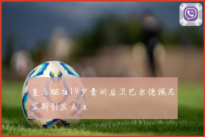 皇马瞄准19岁青训后卫巴尔德佩尼亚斯引发关注