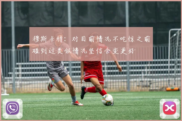穆斯卡特：对目前情况不吃惊之前碰到过类似情况坚信会变更好