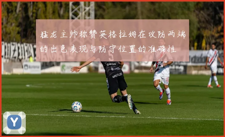 猛龙主帅称赞英格拉姆在攻防两端的出色表现与防守位置的准确性