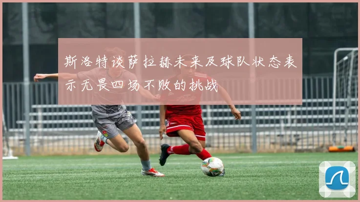 斯洛特谈萨拉赫未来及球队状态表示无畏四场不败的挑战