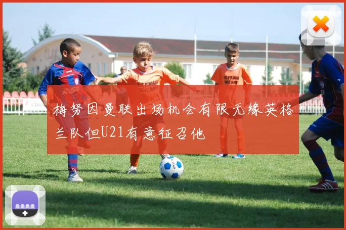 梅努因曼联出场机会有限无缘英格兰队但U21有意征召他