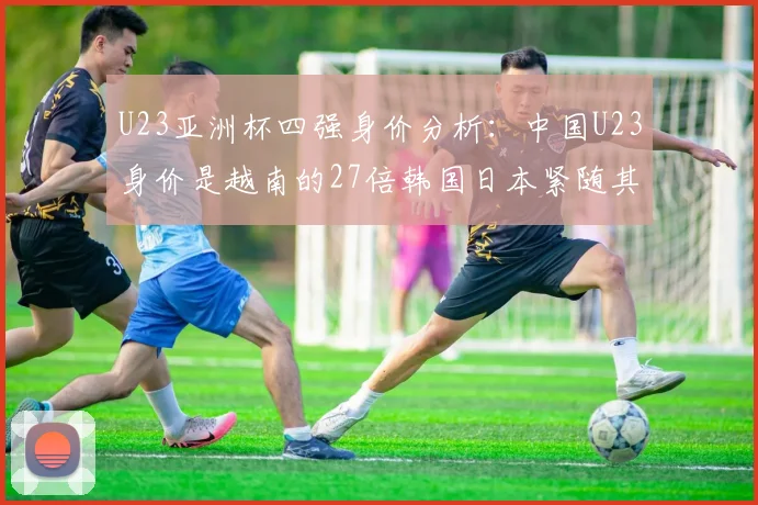 U23亚洲杯四强身价分析：中国U23身价是越南的27倍韩国日本紧随其后