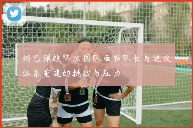 姆巴佩缺阵法国队面临队长与进攻体系重建的挑战与压力