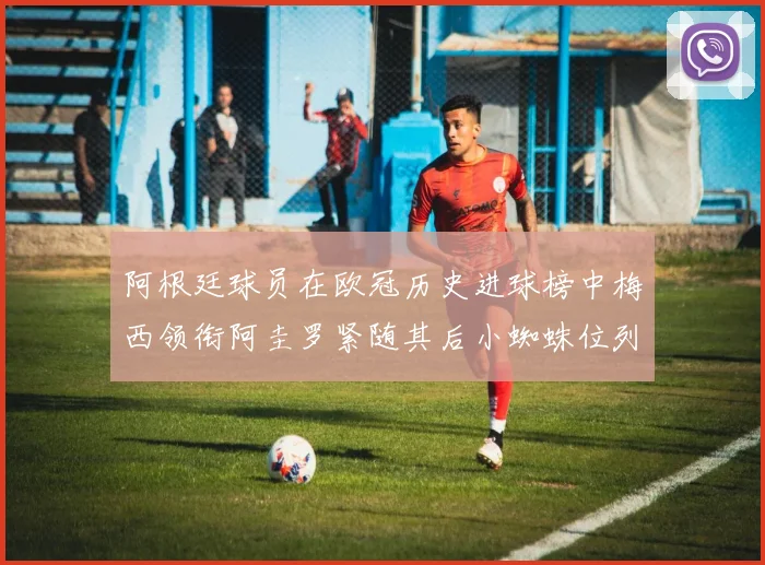 阿根廷球员在欧冠历史进球榜中梅西领衔阿圭罗紧随其后小蜘蛛位列第七