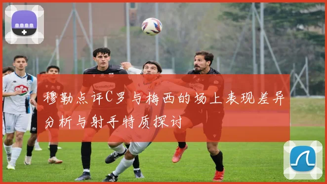 穆勒点评C罗与梅西的场上表现差异分析与射手特质探讨
