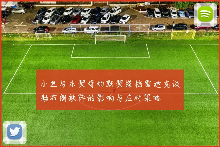 小里与东契奇的默契搭档雷迪克谈勒布朗缺阵的影响与应对策略