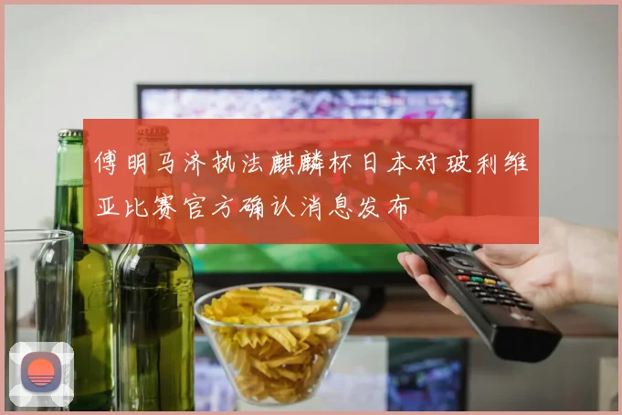 傅明马济执法麒麟杯日本对玻利维亚比赛官方确认消息发布