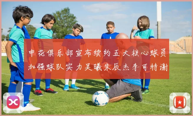 申花俱乐部宣布续约五大核心球员加强球队实力吴曦朱辰杰李可特谢拉马纳法齐续约