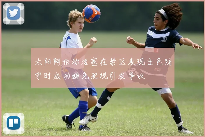 太阳阿伦称活塞在禁区表现出色防守时成功避免犯规引发争议